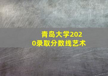 青岛大学2020录取分数线艺术