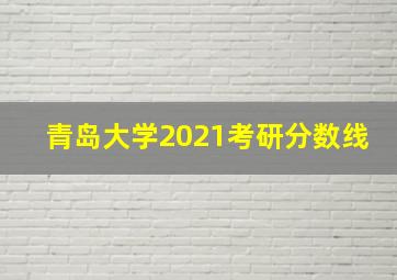 青岛大学2021考研分数线