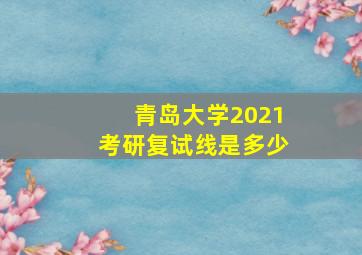 青岛大学2021考研复试线是多少