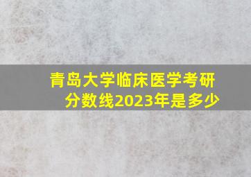 青岛大学临床医学考研分数线2023年是多少