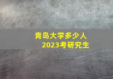 青岛大学多少人2023考研究生