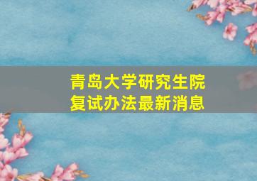 青岛大学研究生院复试办法最新消息