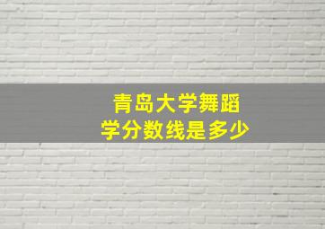 青岛大学舞蹈学分数线是多少