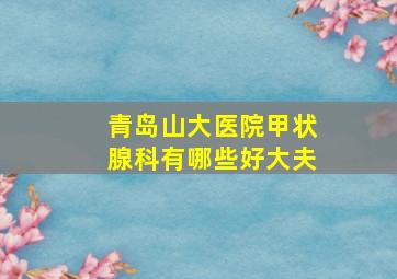 青岛山大医院甲状腺科有哪些好大夫