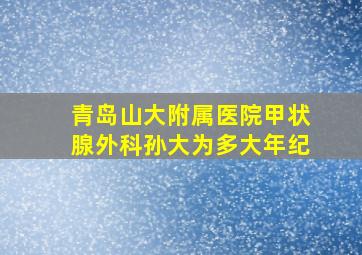 青岛山大附属医院甲状腺外科孙大为多大年纪