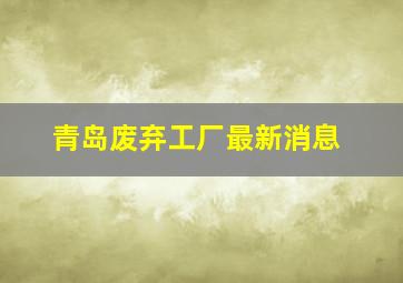 青岛废弃工厂最新消息