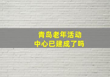 青岛老年活动中心已建成了吗