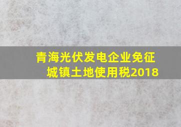 青海光伏发电企业免征城镇土地使用税2018