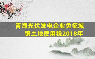 青海光伏发电企业免征城镇土地使用税2018年