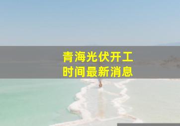 青海光伏开工时间最新消息