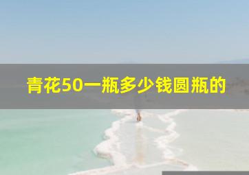 青花50一瓶多少钱圆瓶的