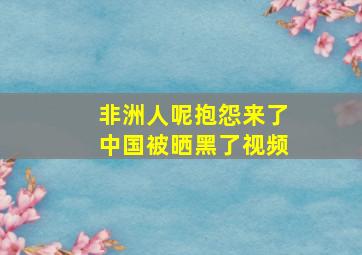 非洲人呢抱怨来了中国被晒黑了视频