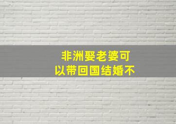 非洲娶老婆可以带回国结婚不