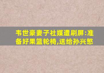 韦世豪妻子社媒遭刷屏:准备好果篮轮椅,送给孙兴慜