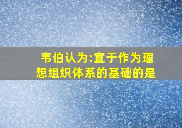 韦伯认为:宜于作为理想组织体系的基础的是