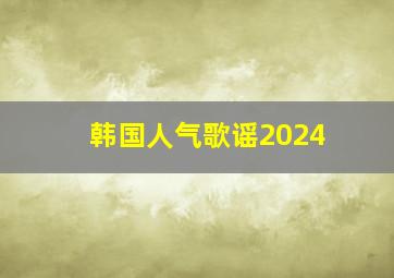 韩国人气歌谣2024