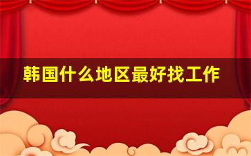 韩国什么地区最好找工作