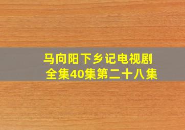 马向阳下乡记电视剧全集40集第二十八集