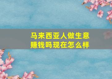 马来西亚人做生意赚钱吗现在怎么样