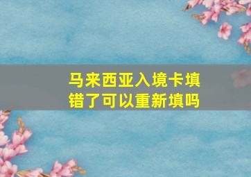 马来西亚入境卡填错了可以重新填吗