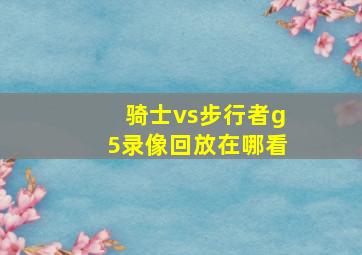 骑士vs步行者g5录像回放在哪看