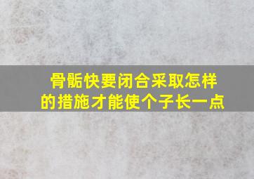 骨骺快要闭合采取怎样的措施才能使个子长一点