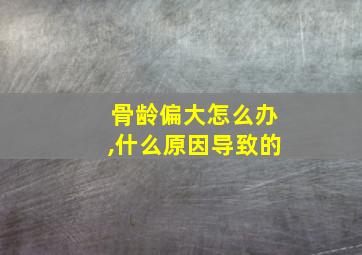 骨龄偏大怎么办,什么原因导致的