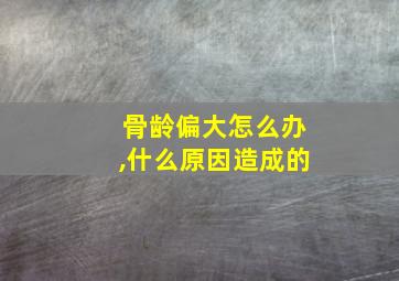 骨龄偏大怎么办,什么原因造成的