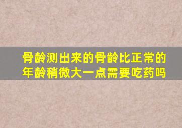 骨龄测出来的骨龄比正常的年龄稍微大一点需要吃药吗