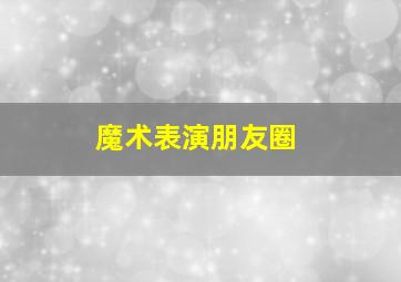 魔术表演朋友圈