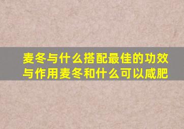 麦冬与什么搭配最佳的功效与作用麦冬和什么可以咸肥