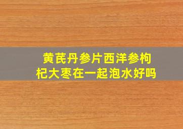 黄芪丹参片西洋参枸杞大枣在一起泡水好吗